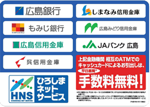 広島銀行　しまなみ信用金庫　もみじ銀行　広島みどり信用金庫　広島信用金庫　JAバンク広島　呉信用金庫　HNS ひろしまネットサービス　広島県内に本店を置く金融機関相互で、ATMによる現金のお引き出しにかかる他行利用手数料の無料化提携（※）を行っています。