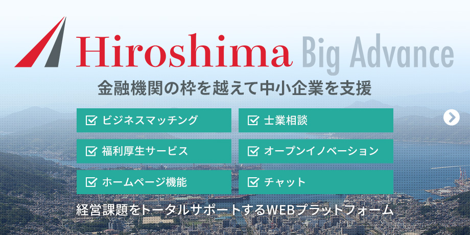 Hiroshima Big Advance 金融機関の枠を越えて中小企業を支援　ビジネスマッチング　士業相談　福利厚生サービス　オープンイノベーション　ホームページ機能　チャット　経営課題をトータルサポートするWEBプラットフォーム