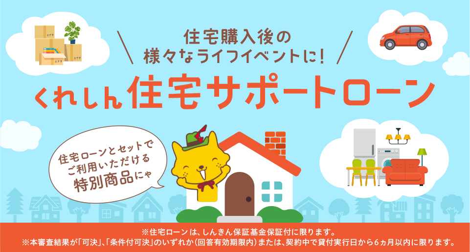 住宅購入後の様々なライフイベントに！　くれしん住宅サポートローン　住宅ローンとセットでご利用いただける特別商品にゃ　※住宅ローンは、しんきん保証基金保証付に限ります。※本審査結果が「可決」、「条件付可決」のいずれか（回答有効期限内）または、契約中で貸付実行日から6ヵ月以内に限ります。