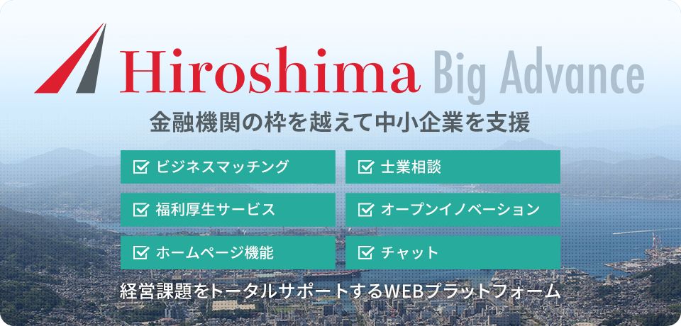 Hiroshima Big Advance 金融機関の枠を越えて中小企業を支援　ビジネスマッチング　士業相談　福利厚生サービス　オープンイノベーション　ホームページ機能　チャット　経営課題をトータルサポートするWEBプラットフォーム