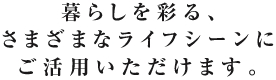 暮らしを彩る、さまざまなライフシーンにご活用いただけます