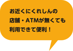 お近くにくれしんの店舗・ATMが無くても利用できて便利！