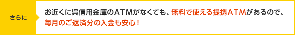 【さらに】お近くに呉信用金庫のＡＴＭがなくても、無料で使える提
携ＡＴＭがあるので、毎月のご返済分の入金も安心！